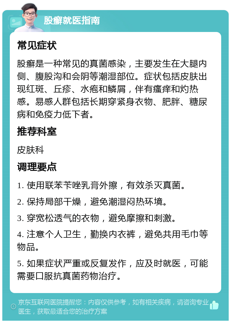 股癣就医指南 常见症状 股癣是一种常见的真菌感染，主要发生在大腿内侧、腹股沟和会阴等潮湿部位。症状包括皮肤出现红斑、丘疹、水疱和鳞屑，伴有瘙痒和灼热感。易感人群包括长期穿紧身衣物、肥胖、糖尿病和免疫力低下者。 推荐科室 皮肤科 调理要点 1. 使用联苯苄唑乳膏外擦，有效杀灭真菌。 2. 保持局部干燥，避免潮湿闷热环境。 3. 穿宽松透气的衣物，避免摩擦和刺激。 4. 注意个人卫生，勤换内衣裤，避免共用毛巾等物品。 5. 如果症状严重或反复发作，应及时就医，可能需要口服抗真菌药物治疗。