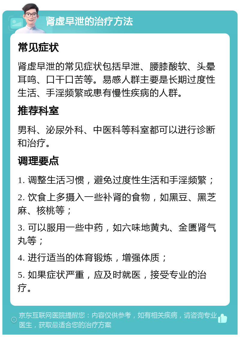 肾虚早泄的治疗方法 常见症状 肾虚早泄的常见症状包括早泄、腰膝酸软、头晕耳鸣、口干口苦等。易感人群主要是长期过度性生活、手淫频繁或患有慢性疾病的人群。 推荐科室 男科、泌尿外科、中医科等科室都可以进行诊断和治疗。 调理要点 1. 调整生活习惯，避免过度性生活和手淫频繁； 2. 饮食上多摄入一些补肾的食物，如黑豆、黑芝麻、核桃等； 3. 可以服用一些中药，如六味地黄丸、金匮肾气丸等； 4. 进行适当的体育锻炼，增强体质； 5. 如果症状严重，应及时就医，接受专业的治疗。