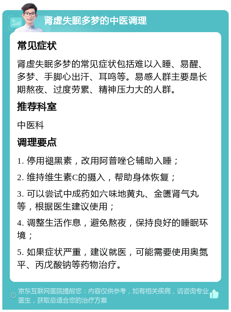 肾虚失眠多梦的中医调理 常见症状 肾虚失眠多梦的常见症状包括难以入睡、易醒、多梦、手脚心出汗、耳鸣等。易感人群主要是长期熬夜、过度劳累、精神压力大的人群。 推荐科室 中医科 调理要点 1. 停用褪黑素，改用阿普唑仑辅助入睡； 2. 维持维生素C的摄入，帮助身体恢复； 3. 可以尝试中成药如六味地黄丸、金匮肾气丸等，根据医生建议使用； 4. 调整生活作息，避免熬夜，保持良好的睡眠环境； 5. 如果症状严重，建议就医，可能需要使用奥氮平、丙戊酸钠等药物治疗。