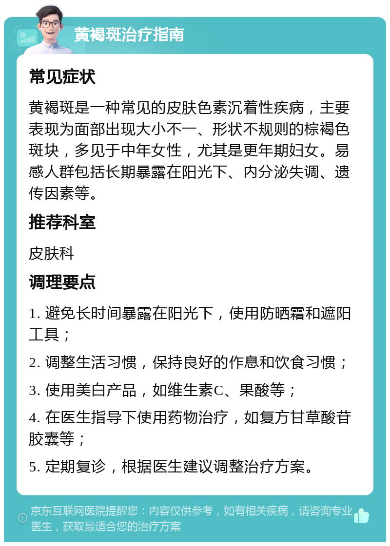 黄褐斑治疗指南 常见症状 黄褐斑是一种常见的皮肤色素沉着性疾病，主要表现为面部出现大小不一、形状不规则的棕褐色斑块，多见于中年女性，尤其是更年期妇女。易感人群包括长期暴露在阳光下、内分泌失调、遗传因素等。 推荐科室 皮肤科 调理要点 1. 避免长时间暴露在阳光下，使用防晒霜和遮阳工具； 2. 调整生活习惯，保持良好的作息和饮食习惯； 3. 使用美白产品，如维生素C、果酸等； 4. 在医生指导下使用药物治疗，如复方甘草酸苷胶囊等； 5. 定期复诊，根据医生建议调整治疗方案。