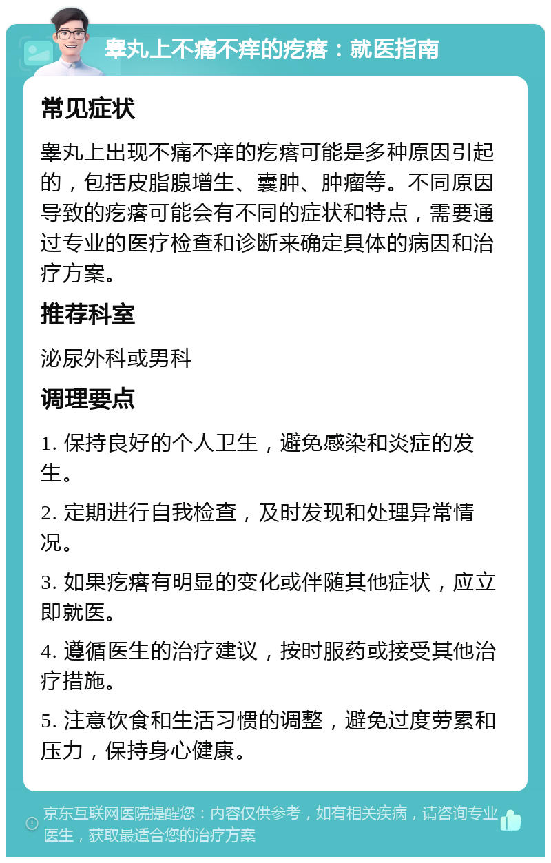 睾丸上不痛不痒的疙瘩：就医指南 常见症状 睾丸上出现不痛不痒的疙瘩可能是多种原因引起的，包括皮脂腺增生、囊肿、肿瘤等。不同原因导致的疙瘩可能会有不同的症状和特点，需要通过专业的医疗检查和诊断来确定具体的病因和治疗方案。 推荐科室 泌尿外科或男科 调理要点 1. 保持良好的个人卫生，避免感染和炎症的发生。 2. 定期进行自我检查，及时发现和处理异常情况。 3. 如果疙瘩有明显的变化或伴随其他症状，应立即就医。 4. 遵循医生的治疗建议，按时服药或接受其他治疗措施。 5. 注意饮食和生活习惯的调整，避免过度劳累和压力，保持身心健康。