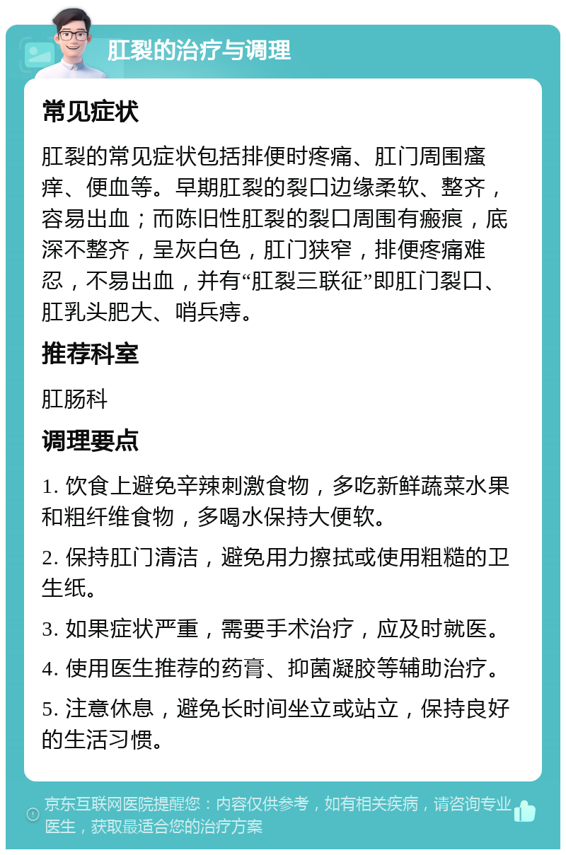 肛裂的治疗与调理 常见症状 肛裂的常见症状包括排便时疼痛、肛门周围瘙痒、便血等。早期肛裂的裂口边缘柔软、整齐，容易出血；而陈旧性肛裂的裂口周围有瘢痕，底深不整齐，呈灰白色，肛门狭窄，排便疼痛难忍，不易出血，并有“肛裂三联征”即肛门裂口、肛乳头肥大、哨兵痔。 推荐科室 肛肠科 调理要点 1. 饮食上避免辛辣刺激食物，多吃新鲜蔬菜水果和粗纤维食物，多喝水保持大便软。 2. 保持肛门清洁，避免用力擦拭或使用粗糙的卫生纸。 3. 如果症状严重，需要手术治疗，应及时就医。 4. 使用医生推荐的药膏、抑菌凝胶等辅助治疗。 5. 注意休息，避免长时间坐立或站立，保持良好的生活习惯。