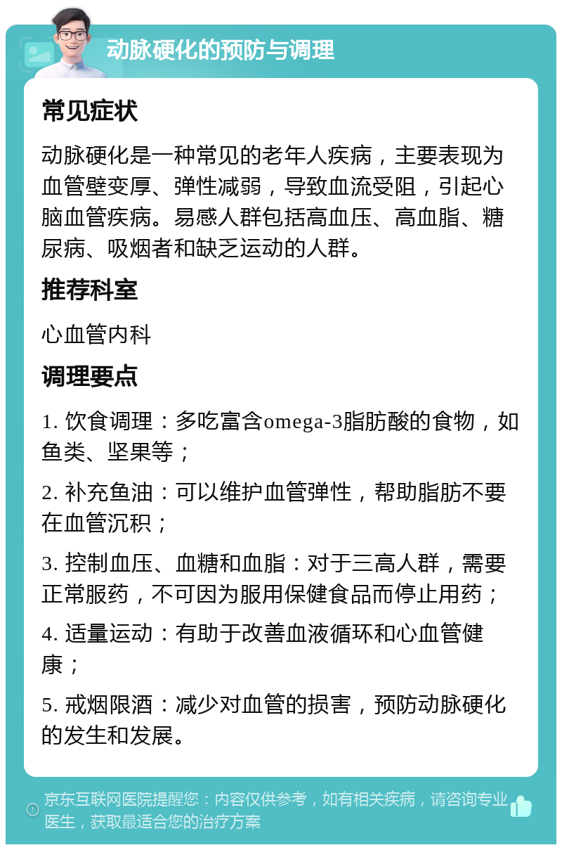 动脉硬化的预防与调理 常见症状 动脉硬化是一种常见的老年人疾病，主要表现为血管壁变厚、弹性减弱，导致血流受阻，引起心脑血管疾病。易感人群包括高血压、高血脂、糖尿病、吸烟者和缺乏运动的人群。 推荐科室 心血管内科 调理要点 1. 饮食调理：多吃富含omega-3脂肪酸的食物，如鱼类、坚果等； 2. 补充鱼油：可以维护血管弹性，帮助脂肪不要在血管沉积； 3. 控制血压、血糖和血脂：对于三高人群，需要正常服药，不可因为服用保健食品而停止用药； 4. 适量运动：有助于改善血液循环和心血管健康； 5. 戒烟限酒：减少对血管的损害，预防动脉硬化的发生和发展。