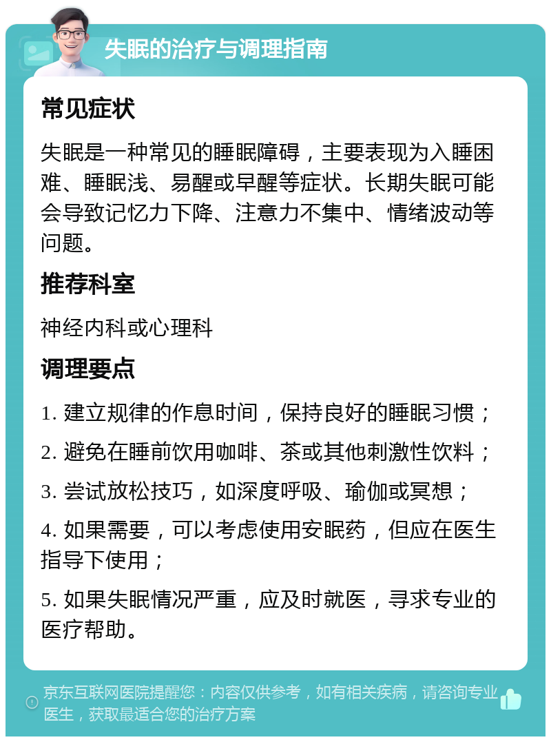 失眠的治疗与调理指南 常见症状 失眠是一种常见的睡眠障碍，主要表现为入睡困难、睡眠浅、易醒或早醒等症状。长期失眠可能会导致记忆力下降、注意力不集中、情绪波动等问题。 推荐科室 神经内科或心理科 调理要点 1. 建立规律的作息时间，保持良好的睡眠习惯； 2. 避免在睡前饮用咖啡、茶或其他刺激性饮料； 3. 尝试放松技巧，如深度呼吸、瑜伽或冥想； 4. 如果需要，可以考虑使用安眠药，但应在医生指导下使用； 5. 如果失眠情况严重，应及时就医，寻求专业的医疗帮助。