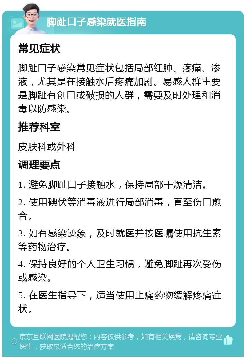 脚趾口子感染就医指南 常见症状 脚趾口子感染常见症状包括局部红肿、疼痛、渗液，尤其是在接触水后疼痛加剧。易感人群主要是脚趾有创口或破损的人群，需要及时处理和消毒以防感染。 推荐科室 皮肤科或外科 调理要点 1. 避免脚趾口子接触水，保持局部干燥清洁。 2. 使用碘伏等消毒液进行局部消毒，直至伤口愈合。 3. 如有感染迹象，及时就医并按医嘱使用抗生素等药物治疗。 4. 保持良好的个人卫生习惯，避免脚趾再次受伤或感染。 5. 在医生指导下，适当使用止痛药物缓解疼痛症状。