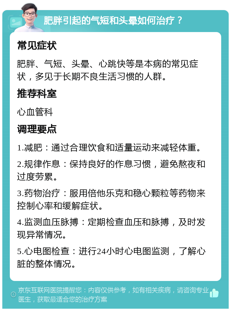 肥胖引起的气短和头晕如何治疗？ 常见症状 肥胖、气短、头晕、心跳快等是本病的常见症状，多见于长期不良生活习惯的人群。 推荐科室 心血管科 调理要点 1.减肥：通过合理饮食和适量运动来减轻体重。 2.规律作息：保持良好的作息习惯，避免熬夜和过度劳累。 3.药物治疗：服用倍他乐克和稳心颗粒等药物来控制心率和缓解症状。 4.监测血压脉搏：定期检查血压和脉搏，及时发现异常情况。 5.心电图检查：进行24小时心电图监测，了解心脏的整体情况。