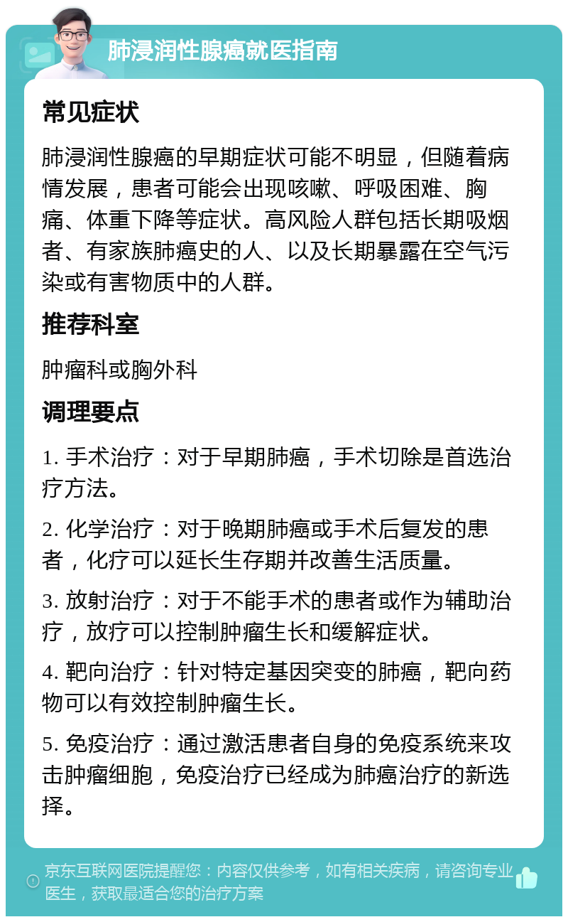 肺浸润性腺癌就医指南 常见症状 肺浸润性腺癌的早期症状可能不明显，但随着病情发展，患者可能会出现咳嗽、呼吸困难、胸痛、体重下降等症状。高风险人群包括长期吸烟者、有家族肺癌史的人、以及长期暴露在空气污染或有害物质中的人群。 推荐科室 肿瘤科或胸外科 调理要点 1. 手术治疗：对于早期肺癌，手术切除是首选治疗方法。 2. 化学治疗：对于晚期肺癌或手术后复发的患者，化疗可以延长生存期并改善生活质量。 3. 放射治疗：对于不能手术的患者或作为辅助治疗，放疗可以控制肿瘤生长和缓解症状。 4. 靶向治疗：针对特定基因突变的肺癌，靶向药物可以有效控制肿瘤生长。 5. 免疫治疗：通过激活患者自身的免疫系统来攻击肿瘤细胞，免疫治疗已经成为肺癌治疗的新选择。