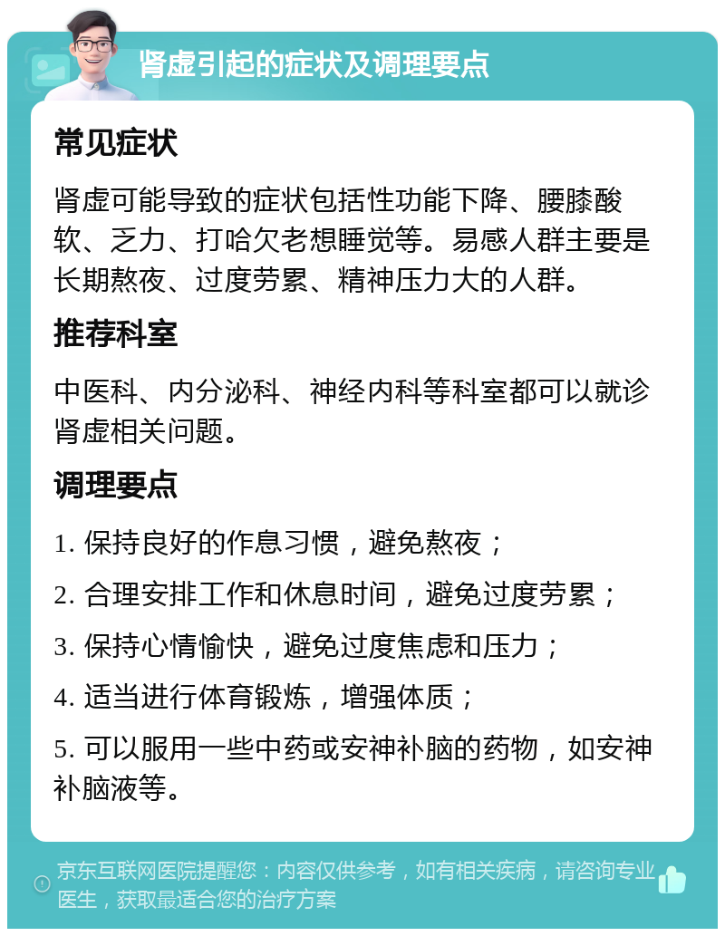 肾虚引起的症状及调理要点 常见症状 肾虚可能导致的症状包括性功能下降、腰膝酸软、乏力、打哈欠老想睡觉等。易感人群主要是长期熬夜、过度劳累、精神压力大的人群。 推荐科室 中医科、内分泌科、神经内科等科室都可以就诊肾虚相关问题。 调理要点 1. 保持良好的作息习惯，避免熬夜； 2. 合理安排工作和休息时间，避免过度劳累； 3. 保持心情愉快，避免过度焦虑和压力； 4. 适当进行体育锻炼，增强体质； 5. 可以服用一些中药或安神补脑的药物，如安神补脑液等。