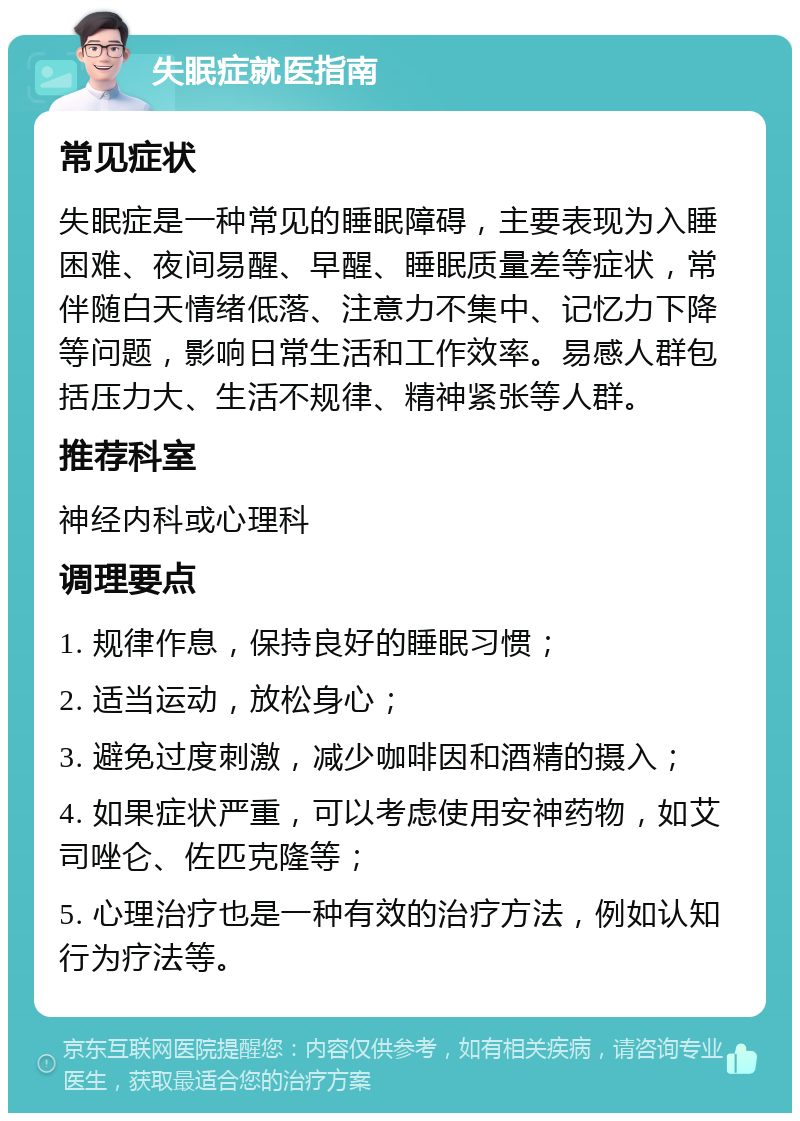 失眠症就医指南 常见症状 失眠症是一种常见的睡眠障碍，主要表现为入睡困难、夜间易醒、早醒、睡眠质量差等症状，常伴随白天情绪低落、注意力不集中、记忆力下降等问题，影响日常生活和工作效率。易感人群包括压力大、生活不规律、精神紧张等人群。 推荐科室 神经内科或心理科 调理要点 1. 规律作息，保持良好的睡眠习惯； 2. 适当运动，放松身心； 3. 避免过度刺激，减少咖啡因和酒精的摄入； 4. 如果症状严重，可以考虑使用安神药物，如艾司唑仑、佐匹克隆等； 5. 心理治疗也是一种有效的治疗方法，例如认知行为疗法等。