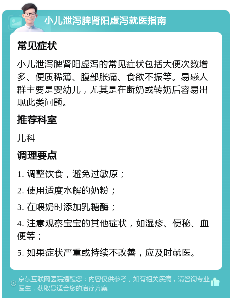 小儿泄泻脾肾阳虚泻就医指南 常见症状 小儿泄泻脾肾阳虚泻的常见症状包括大便次数增多、便质稀薄、腹部胀痛、食欲不振等。易感人群主要是婴幼儿，尤其是在断奶或转奶后容易出现此类问题。 推荐科室 儿科 调理要点 1. 调整饮食，避免过敏原； 2. 使用适度水解的奶粉； 3. 在喂奶时添加乳糖酶； 4. 注意观察宝宝的其他症状，如湿疹、便秘、血便等； 5. 如果症状严重或持续不改善，应及时就医。