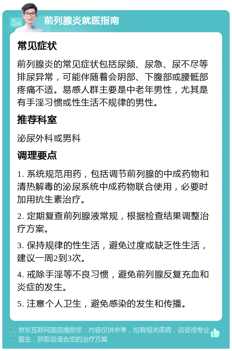 前列腺炎就医指南 常见症状 前列腺炎的常见症状包括尿频、尿急、尿不尽等排尿异常，可能伴随着会阴部、下腹部或腰骶部疼痛不适。易感人群主要是中老年男性，尤其是有手淫习惯或性生活不规律的男性。 推荐科室 泌尿外科或男科 调理要点 1. 系统规范用药，包括调节前列腺的中成药物和清热解毒的泌尿系统中成药物联合使用，必要时加用抗生素治疗。 2. 定期复查前列腺液常规，根据检查结果调整治疗方案。 3. 保持规律的性生活，避免过度或缺乏性生活，建议一周2到3次。 4. 戒除手淫等不良习惯，避免前列腺反复充血和炎症的发生。 5. 注意个人卫生，避免感染的发生和传播。