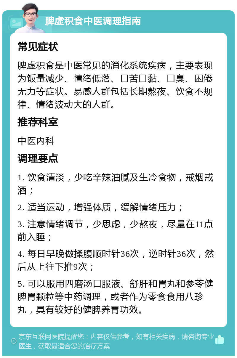 脾虚积食中医调理指南 常见症状 脾虚积食是中医常见的消化系统疾病，主要表现为饭量减少、情绪低落、口苦口黏、口臭、困倦无力等症状。易感人群包括长期熬夜、饮食不规律、情绪波动大的人群。 推荐科室 中医内科 调理要点 1. 饮食清淡，少吃辛辣油腻及生冷食物，戒烟戒酒； 2. 适当运动，增强体质，缓解情绪压力； 3. 注意情绪调节，少思虑，少熬夜，尽量在11点前入睡； 4. 每日早晚做揉腹顺时针36次，逆时针36次，然后从上往下推9次； 5. 可以服用四磨汤口服液、舒肝和胃丸和参苓健脾胃颗粒等中药调理，或者作为零食食用八珍丸，具有较好的健脾养胃功效。