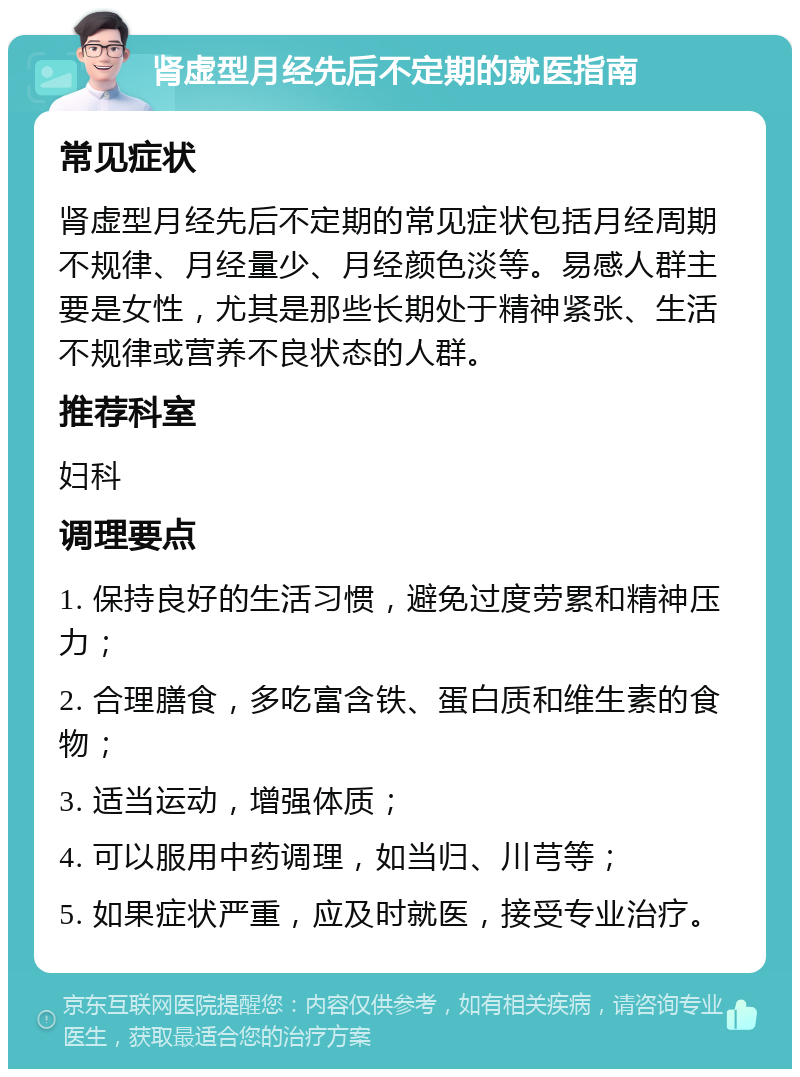 肾虚型月经先后不定期的就医指南 常见症状 肾虚型月经先后不定期的常见症状包括月经周期不规律、月经量少、月经颜色淡等。易感人群主要是女性，尤其是那些长期处于精神紧张、生活不规律或营养不良状态的人群。 推荐科室 妇科 调理要点 1. 保持良好的生活习惯，避免过度劳累和精神压力； 2. 合理膳食，多吃富含铁、蛋白质和维生素的食物； 3. 适当运动，增强体质； 4. 可以服用中药调理，如当归、川芎等； 5. 如果症状严重，应及时就医，接受专业治疗。