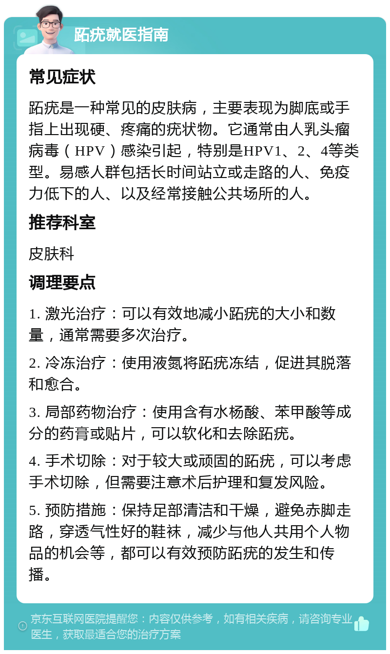 跖疣就医指南 常见症状 跖疣是一种常见的皮肤病，主要表现为脚底或手指上出现硬、疼痛的疣状物。它通常由人乳头瘤病毒（HPV）感染引起，特别是HPV1、2、4等类型。易感人群包括长时间站立或走路的人、免疫力低下的人、以及经常接触公共场所的人。 推荐科室 皮肤科 调理要点 1. 激光治疗：可以有效地减小跖疣的大小和数量，通常需要多次治疗。 2. 冷冻治疗：使用液氮将跖疣冻结，促进其脱落和愈合。 3. 局部药物治疗：使用含有水杨酸、苯甲酸等成分的药膏或贴片，可以软化和去除跖疣。 4. 手术切除：对于较大或顽固的跖疣，可以考虑手术切除，但需要注意术后护理和复发风险。 5. 预防措施：保持足部清洁和干燥，避免赤脚走路，穿透气性好的鞋袜，减少与他人共用个人物品的机会等，都可以有效预防跖疣的发生和传播。