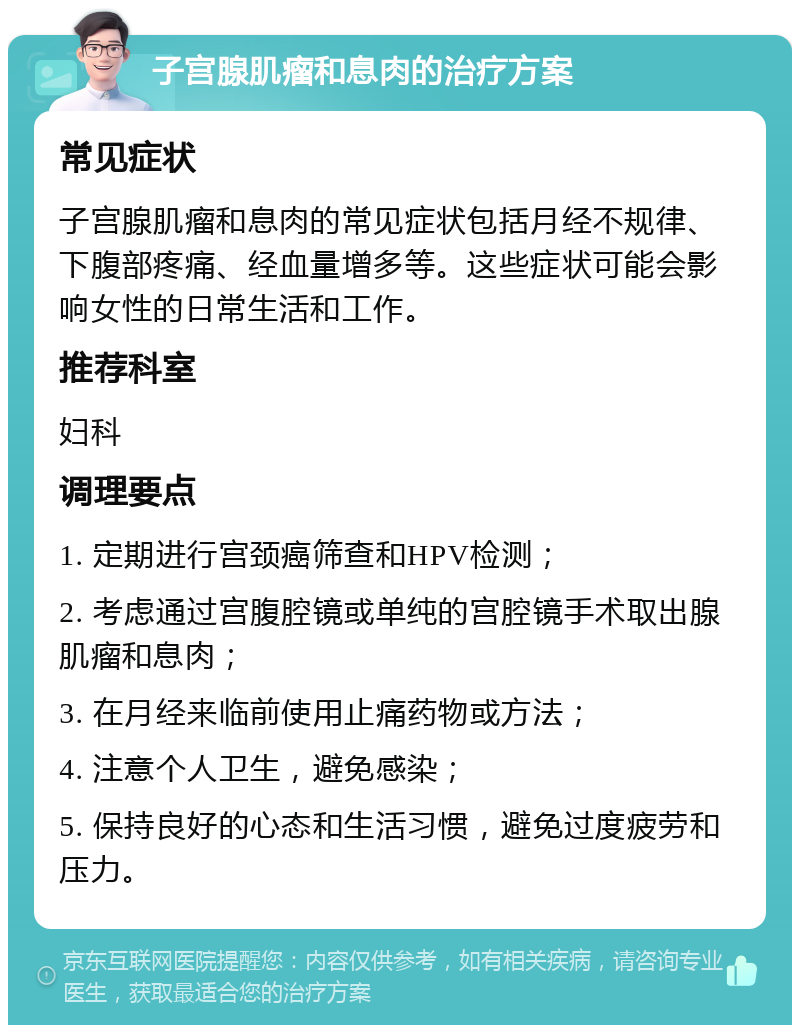 子宫腺肌瘤和息肉的治疗方案 常见症状 子宫腺肌瘤和息肉的常见症状包括月经不规律、下腹部疼痛、经血量增多等。这些症状可能会影响女性的日常生活和工作。 推荐科室 妇科 调理要点 1. 定期进行宫颈癌筛查和HPV检测； 2. 考虑通过宫腹腔镜或单纯的宫腔镜手术取出腺肌瘤和息肉； 3. 在月经来临前使用止痛药物或方法； 4. 注意个人卫生，避免感染； 5. 保持良好的心态和生活习惯，避免过度疲劳和压力。