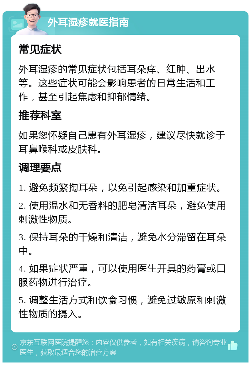 外耳湿疹就医指南 常见症状 外耳湿疹的常见症状包括耳朵痒、红肿、出水等。这些症状可能会影响患者的日常生活和工作，甚至引起焦虑和抑郁情绪。 推荐科室 如果您怀疑自己患有外耳湿疹，建议尽快就诊于耳鼻喉科或皮肤科。 调理要点 1. 避免频繁掏耳朵，以免引起感染和加重症状。 2. 使用温水和无香料的肥皂清洁耳朵，避免使用刺激性物质。 3. 保持耳朵的干燥和清洁，避免水分滞留在耳朵中。 4. 如果症状严重，可以使用医生开具的药膏或口服药物进行治疗。 5. 调整生活方式和饮食习惯，避免过敏原和刺激性物质的摄入。