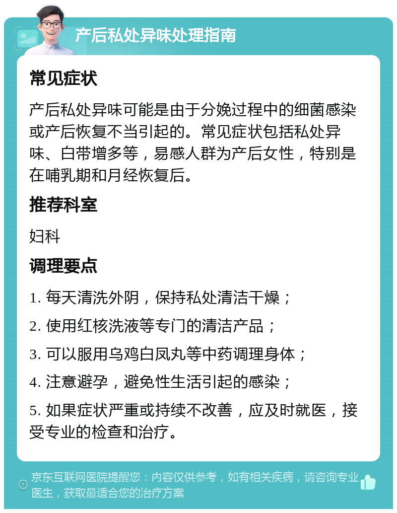 产后私处异味处理指南 常见症状 产后私处异味可能是由于分娩过程中的细菌感染或产后恢复不当引起的。常见症状包括私处异味、白带增多等，易感人群为产后女性，特别是在哺乳期和月经恢复后。 推荐科室 妇科 调理要点 1. 每天清洗外阴，保持私处清洁干燥； 2. 使用红核洗液等专门的清洁产品； 3. 可以服用乌鸡白凤丸等中药调理身体； 4. 注意避孕，避免性生活引起的感染； 5. 如果症状严重或持续不改善，应及时就医，接受专业的检查和治疗。