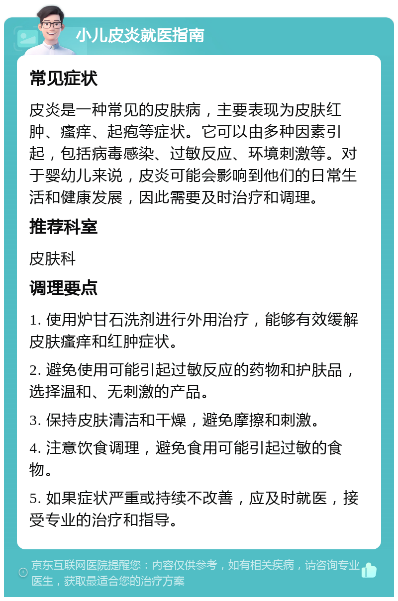 小儿皮炎就医指南 常见症状 皮炎是一种常见的皮肤病，主要表现为皮肤红肿、瘙痒、起疱等症状。它可以由多种因素引起，包括病毒感染、过敏反应、环境刺激等。对于婴幼儿来说，皮炎可能会影响到他们的日常生活和健康发展，因此需要及时治疗和调理。 推荐科室 皮肤科 调理要点 1. 使用炉甘石洗剂进行外用治疗，能够有效缓解皮肤瘙痒和红肿症状。 2. 避免使用可能引起过敏反应的药物和护肤品，选择温和、无刺激的产品。 3. 保持皮肤清洁和干燥，避免摩擦和刺激。 4. 注意饮食调理，避免食用可能引起过敏的食物。 5. 如果症状严重或持续不改善，应及时就医，接受专业的治疗和指导。