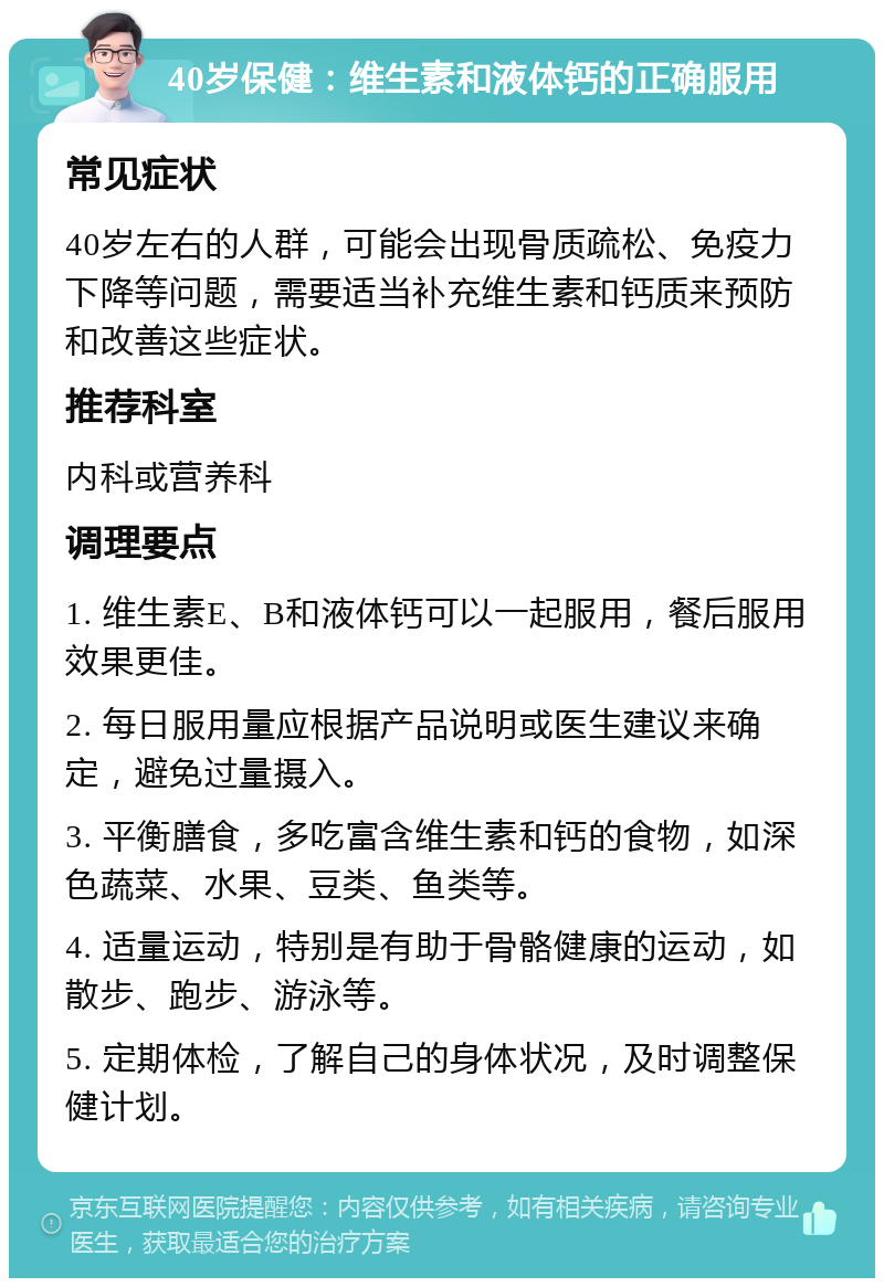 40岁保健：维生素和液体钙的正确服用 常见症状 40岁左右的人群，可能会出现骨质疏松、免疫力下降等问题，需要适当补充维生素和钙质来预防和改善这些症状。 推荐科室 内科或营养科 调理要点 1. 维生素E、B和液体钙可以一起服用，餐后服用效果更佳。 2. 每日服用量应根据产品说明或医生建议来确定，避免过量摄入。 3. 平衡膳食，多吃富含维生素和钙的食物，如深色蔬菜、水果、豆类、鱼类等。 4. 适量运动，特别是有助于骨骼健康的运动，如散步、跑步、游泳等。 5. 定期体检，了解自己的身体状况，及时调整保健计划。