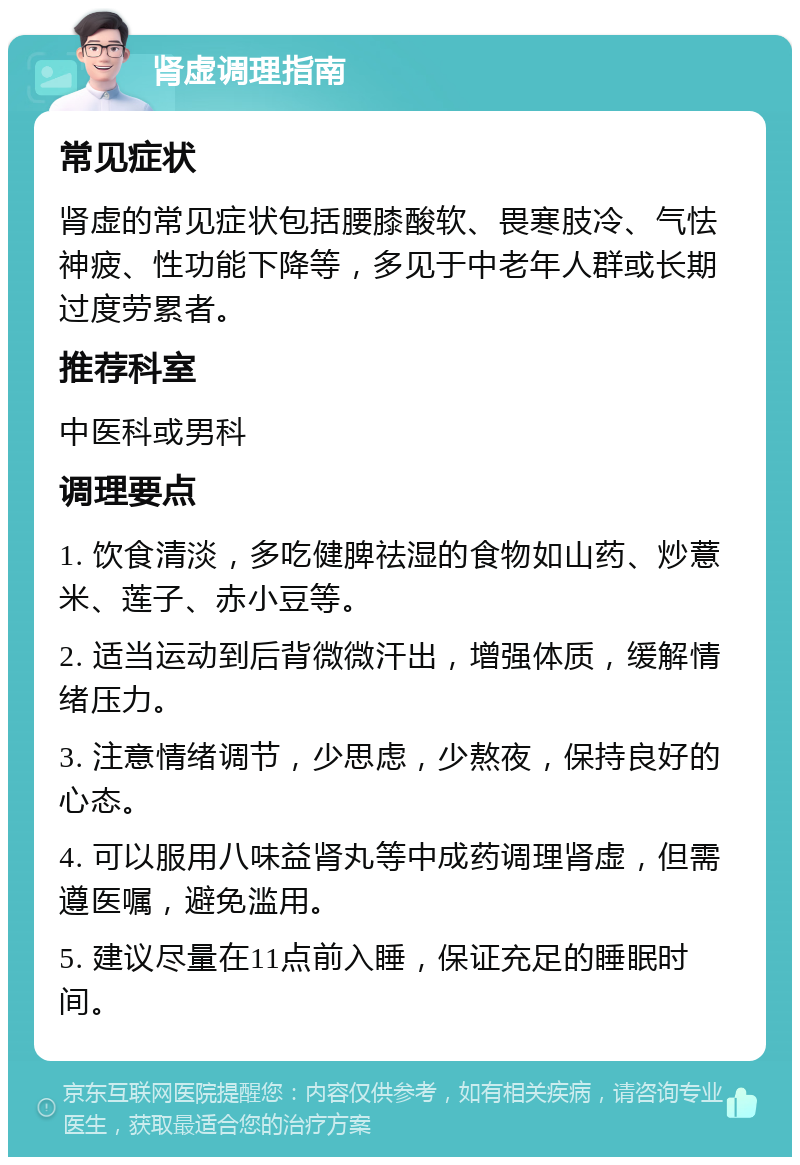 肾虚调理指南 常见症状 肾虚的常见症状包括腰膝酸软、畏寒肢冷、气怯神疲、性功能下降等，多见于中老年人群或长期过度劳累者。 推荐科室 中医科或男科 调理要点 1. 饮食清淡，多吃健脾祛湿的食物如山药、炒薏米、莲子、赤小豆等。 2. 适当运动到后背微微汗出，增强体质，缓解情绪压力。 3. 注意情绪调节，少思虑，少熬夜，保持良好的心态。 4. 可以服用八味益肾丸等中成药调理肾虚，但需遵医嘱，避免滥用。 5. 建议尽量在11点前入睡，保证充足的睡眠时间。