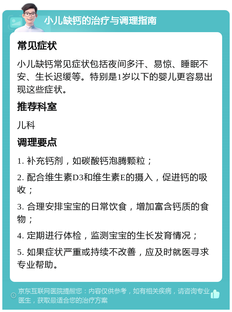 小儿缺钙的治疗与调理指南 常见症状 小儿缺钙常见症状包括夜间多汗、易惊、睡眠不安、生长迟缓等。特别是1岁以下的婴儿更容易出现这些症状。 推荐科室 儿科 调理要点 1. 补充钙剂，如碳酸钙泡腾颗粒； 2. 配合维生素D3和维生素E的摄入，促进钙的吸收； 3. 合理安排宝宝的日常饮食，增加富含钙质的食物； 4. 定期进行体检，监测宝宝的生长发育情况； 5. 如果症状严重或持续不改善，应及时就医寻求专业帮助。