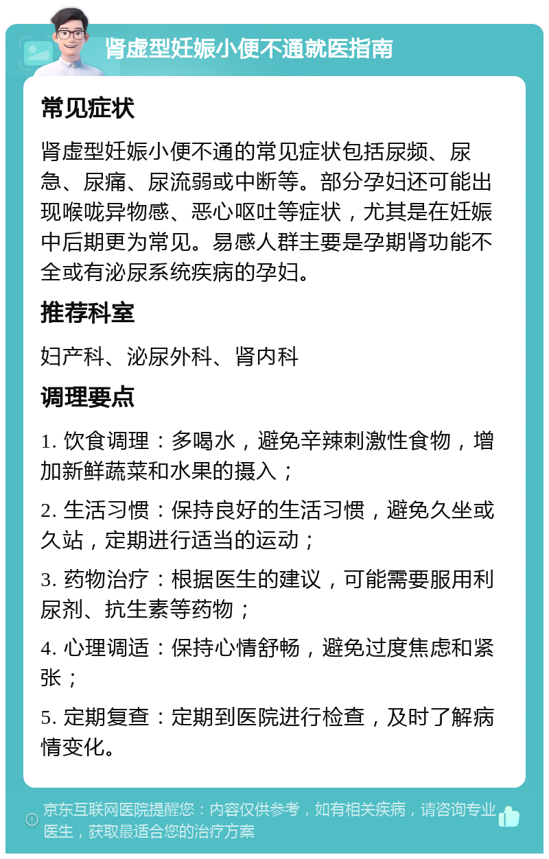 肾虚型妊娠小便不通就医指南 常见症状 肾虚型妊娠小便不通的常见症状包括尿频、尿急、尿痛、尿流弱或中断等。部分孕妇还可能出现喉咙异物感、恶心呕吐等症状，尤其是在妊娠中后期更为常见。易感人群主要是孕期肾功能不全或有泌尿系统疾病的孕妇。 推荐科室 妇产科、泌尿外科、肾内科 调理要点 1. 饮食调理：多喝水，避免辛辣刺激性食物，增加新鲜蔬菜和水果的摄入； 2. 生活习惯：保持良好的生活习惯，避免久坐或久站，定期进行适当的运动； 3. 药物治疗：根据医生的建议，可能需要服用利尿剂、抗生素等药物； 4. 心理调适：保持心情舒畅，避免过度焦虑和紧张； 5. 定期复查：定期到医院进行检查，及时了解病情变化。