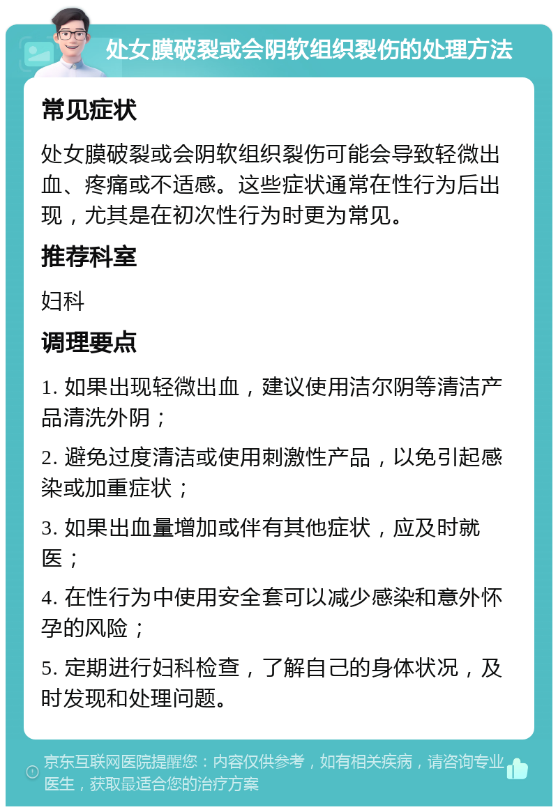 处女膜破裂或会阴软组织裂伤的处理方法 常见症状 处女膜破裂或会阴软组织裂伤可能会导致轻微出血、疼痛或不适感。这些症状通常在性行为后出现，尤其是在初次性行为时更为常见。 推荐科室 妇科 调理要点 1. 如果出现轻微出血，建议使用洁尔阴等清洁产品清洗外阴； 2. 避免过度清洁或使用刺激性产品，以免引起感染或加重症状； 3. 如果出血量增加或伴有其他症状，应及时就医； 4. 在性行为中使用安全套可以减少感染和意外怀孕的风险； 5. 定期进行妇科检查，了解自己的身体状况，及时发现和处理问题。