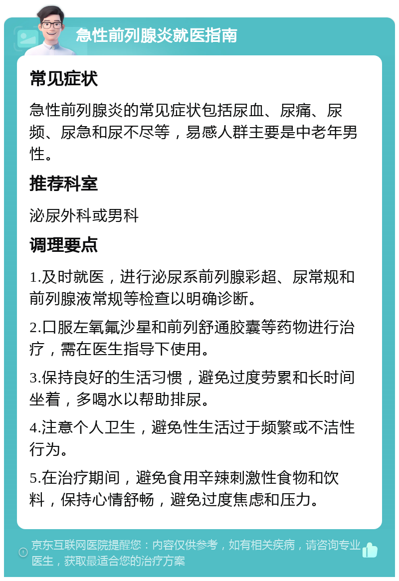 急性前列腺炎就医指南 常见症状 急性前列腺炎的常见症状包括尿血、尿痛、尿频、尿急和尿不尽等，易感人群主要是中老年男性。 推荐科室 泌尿外科或男科 调理要点 1.及时就医，进行泌尿系前列腺彩超、尿常规和前列腺液常规等检查以明确诊断。 2.口服左氧氟沙星和前列舒通胶囊等药物进行治疗，需在医生指导下使用。 3.保持良好的生活习惯，避免过度劳累和长时间坐着，多喝水以帮助排尿。 4.注意个人卫生，避免性生活过于频繁或不洁性行为。 5.在治疗期间，避免食用辛辣刺激性食物和饮料，保持心情舒畅，避免过度焦虑和压力。