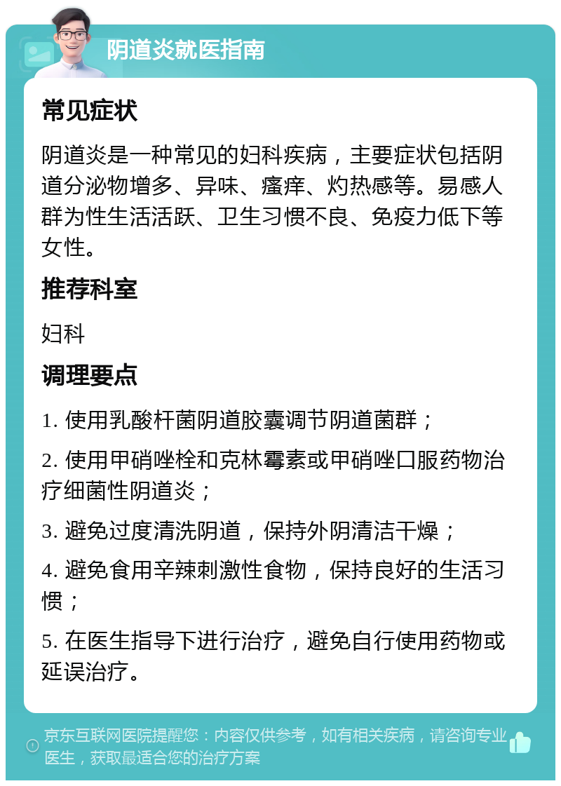 阴道炎就医指南 常见症状 阴道炎是一种常见的妇科疾病，主要症状包括阴道分泌物增多、异味、瘙痒、灼热感等。易感人群为性生活活跃、卫生习惯不良、免疫力低下等女性。 推荐科室 妇科 调理要点 1. 使用乳酸杆菌阴道胶囊调节阴道菌群； 2. 使用甲硝唑栓和克林霉素或甲硝唑口服药物治疗细菌性阴道炎； 3. 避免过度清洗阴道，保持外阴清洁干燥； 4. 避免食用辛辣刺激性食物，保持良好的生活习惯； 5. 在医生指导下进行治疗，避免自行使用药物或延误治疗。