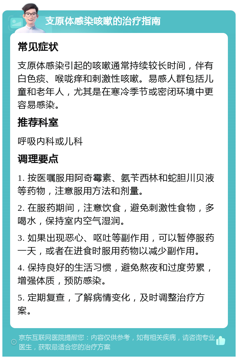 支原体感染咳嗽的治疗指南 常见症状 支原体感染引起的咳嗽通常持续较长时间，伴有白色痰、喉咙痒和刺激性咳嗽。易感人群包括儿童和老年人，尤其是在寒冷季节或密闭环境中更容易感染。 推荐科室 呼吸内科或儿科 调理要点 1. 按医嘱服用阿奇霉素、氨苄西林和蛇胆川贝液等药物，注意服用方法和剂量。 2. 在服药期间，注意饮食，避免刺激性食物，多喝水，保持室内空气湿润。 3. 如果出现恶心、呕吐等副作用，可以暂停服药一天，或者在进食时服用药物以减少副作用。 4. 保持良好的生活习惯，避免熬夜和过度劳累，增强体质，预防感染。 5. 定期复查，了解病情变化，及时调整治疗方案。