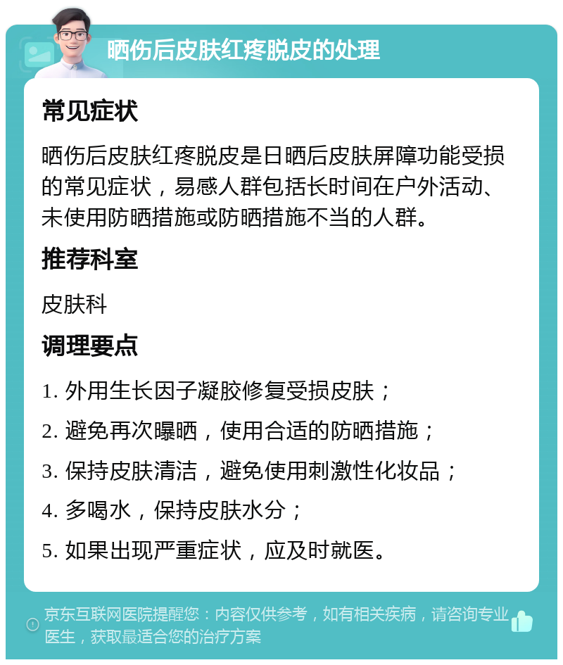 晒伤后皮肤红疼脱皮的处理 常见症状 晒伤后皮肤红疼脱皮是日晒后皮肤屏障功能受损的常见症状，易感人群包括长时间在户外活动、未使用防晒措施或防晒措施不当的人群。 推荐科室 皮肤科 调理要点 1. 外用生长因子凝胶修复受损皮肤； 2. 避免再次曝晒，使用合适的防晒措施； 3. 保持皮肤清洁，避免使用刺激性化妆品； 4. 多喝水，保持皮肤水分； 5. 如果出现严重症状，应及时就医。