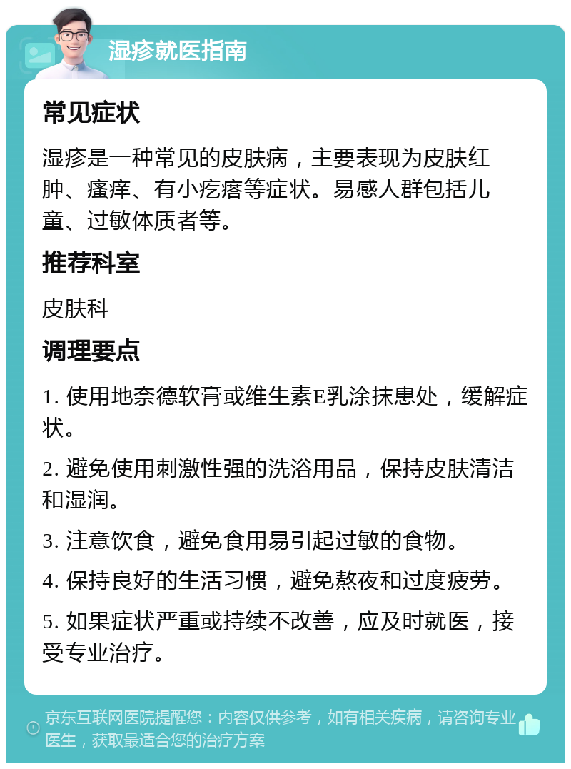 湿疹就医指南 常见症状 湿疹是一种常见的皮肤病，主要表现为皮肤红肿、瘙痒、有小疙瘩等症状。易感人群包括儿童、过敏体质者等。 推荐科室 皮肤科 调理要点 1. 使用地奈德软膏或维生素E乳涂抹患处，缓解症状。 2. 避免使用刺激性强的洗浴用品，保持皮肤清洁和湿润。 3. 注意饮食，避免食用易引起过敏的食物。 4. 保持良好的生活习惯，避免熬夜和过度疲劳。 5. 如果症状严重或持续不改善，应及时就医，接受专业治疗。