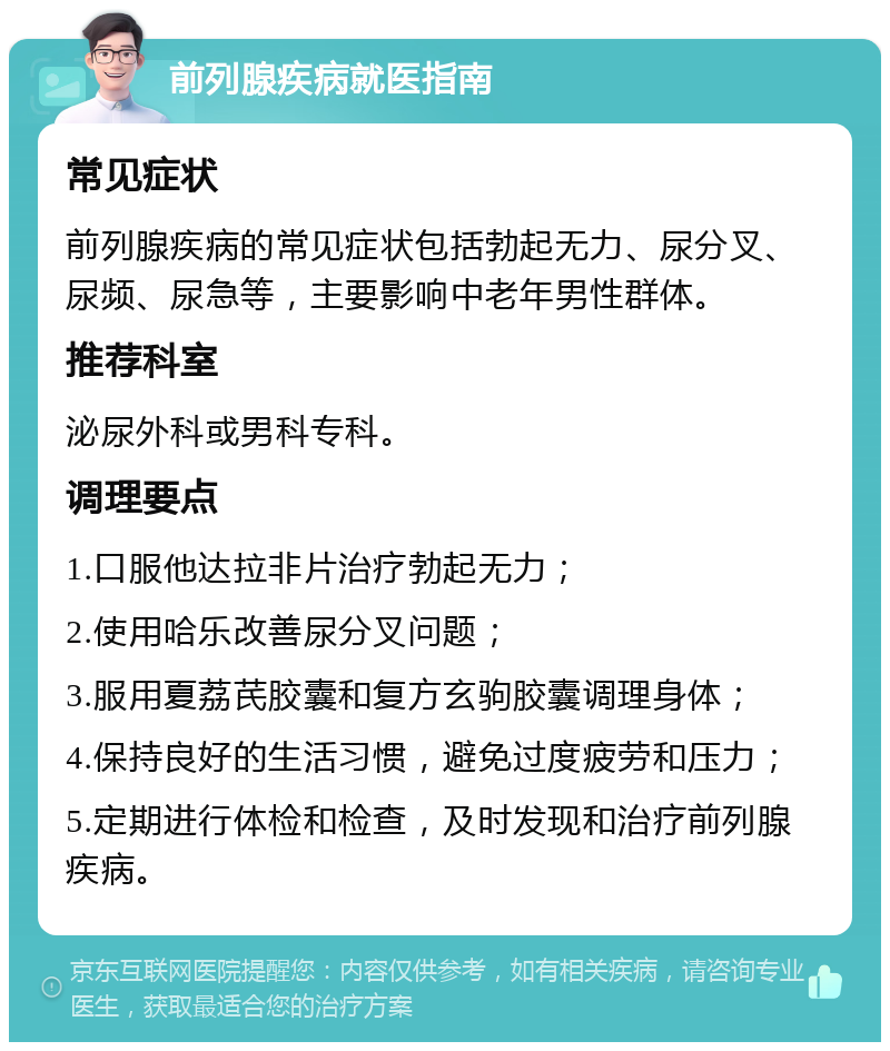 前列腺疾病就医指南 常见症状 前列腺疾病的常见症状包括勃起无力、尿分叉、尿频、尿急等，主要影响中老年男性群体。 推荐科室 泌尿外科或男科专科。 调理要点 1.口服他达拉非片治疗勃起无力； 2.使用哈乐改善尿分叉问题； 3.服用夏荔芪胶囊和复方玄驹胶囊调理身体； 4.保持良好的生活习惯，避免过度疲劳和压力； 5.定期进行体检和检查，及时发现和治疗前列腺疾病。