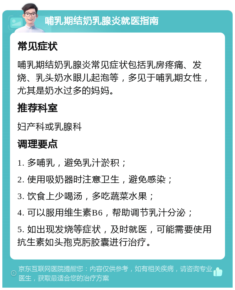 哺乳期结奶乳腺炎就医指南 常见症状 哺乳期结奶乳腺炎常见症状包括乳房疼痛、发烧、乳头奶水眼儿起泡等，多见于哺乳期女性，尤其是奶水过多的妈妈。 推荐科室 妇产科或乳腺科 调理要点 1. 多哺乳，避免乳汁淤积； 2. 使用吸奶器时注意卫生，避免感染； 3. 饮食上少喝汤，多吃蔬菜水果； 4. 可以服用维生素B6，帮助调节乳汁分泌； 5. 如出现发烧等症状，及时就医，可能需要使用抗生素如头孢克肟胶囊进行治疗。