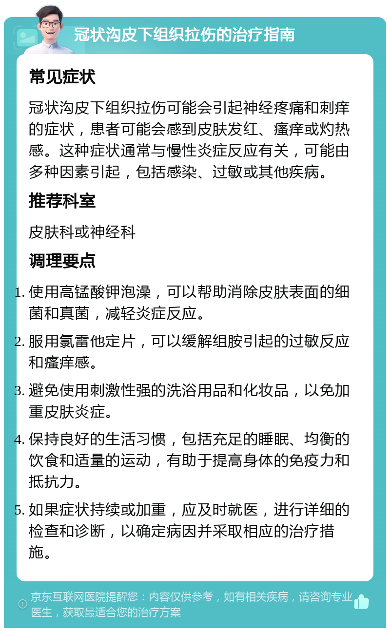 冠状沟皮下组织拉伤的治疗指南 常见症状 冠状沟皮下组织拉伤可能会引起神经疼痛和刺痒的症状，患者可能会感到皮肤发红、瘙痒或灼热感。这种症状通常与慢性炎症反应有关，可能由多种因素引起，包括感染、过敏或其他疾病。 推荐科室 皮肤科或神经科 调理要点 使用高锰酸钾泡澡，可以帮助消除皮肤表面的细菌和真菌，减轻炎症反应。 服用氯雷他定片，可以缓解组胺引起的过敏反应和瘙痒感。 避免使用刺激性强的洗浴用品和化妆品，以免加重皮肤炎症。 保持良好的生活习惯，包括充足的睡眠、均衡的饮食和适量的运动，有助于提高身体的免疫力和抵抗力。 如果症状持续或加重，应及时就医，进行详细的检查和诊断，以确定病因并采取相应的治疗措施。