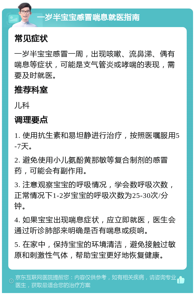 一岁半宝宝感冒喘息就医指南 常见症状 一岁半宝宝感冒一周，出现咳嗽、流鼻涕、偶有喘息等症状，可能是支气管炎或哮喘的表现，需要及时就医。 推荐科室 儿科 调理要点 1. 使用抗生素和易坦静进行治疗，按照医嘱服用5-7天。 2. 避免使用小儿氨酚黄那敏等复合制剂的感冒药，可能会有副作用。 3. 注意观察宝宝的呼吸情况，学会数呼吸次数，正常情况下1-2岁宝宝的呼吸次数为25-30次/分钟。 4. 如果宝宝出现喘息症状，应立即就医，医生会通过听诊肺部来明确是否有喘息或痰响。 5. 在家中，保持宝宝的环境清洁，避免接触过敏原和刺激性气体，帮助宝宝更好地恢复健康。