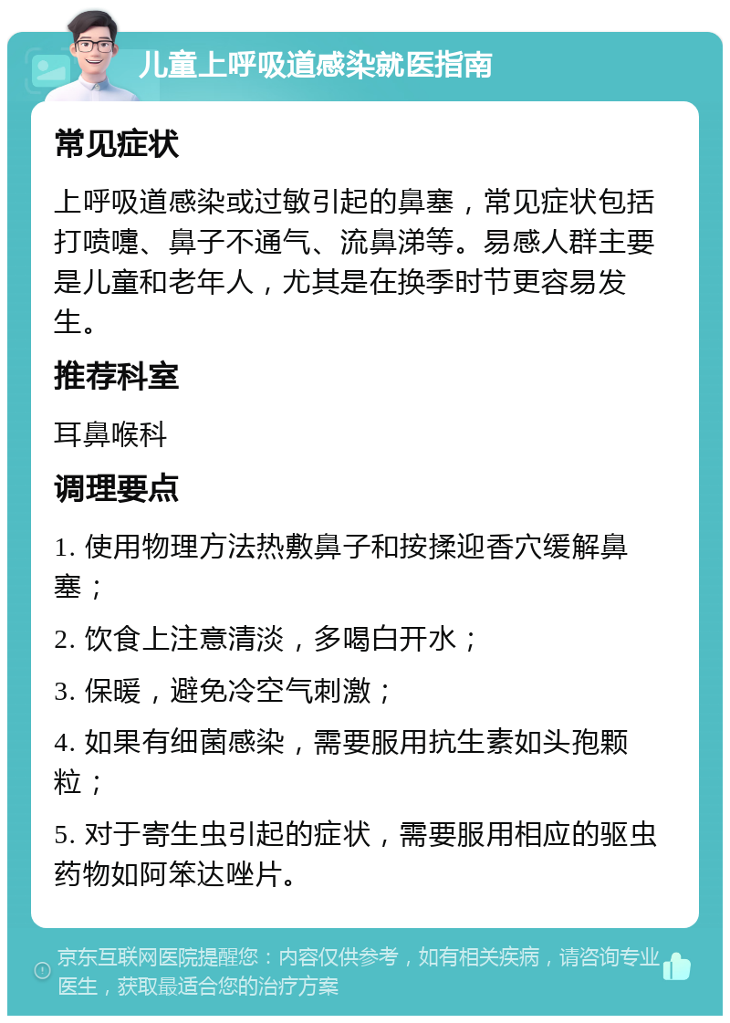 儿童上呼吸道感染就医指南 常见症状 上呼吸道感染或过敏引起的鼻塞，常见症状包括打喷嚏、鼻子不通气、流鼻涕等。易感人群主要是儿童和老年人，尤其是在换季时节更容易发生。 推荐科室 耳鼻喉科 调理要点 1. 使用物理方法热敷鼻子和按揉迎香穴缓解鼻塞； 2. 饮食上注意清淡，多喝白开水； 3. 保暖，避免冷空气刺激； 4. 如果有细菌感染，需要服用抗生素如头孢颗粒； 5. 对于寄生虫引起的症状，需要服用相应的驱虫药物如阿笨达唑片。