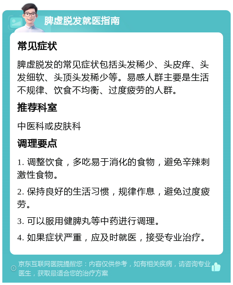 脾虚脱发就医指南 常见症状 脾虚脱发的常见症状包括头发稀少、头皮痒、头发细软、头顶头发稀少等。易感人群主要是生活不规律、饮食不均衡、过度疲劳的人群。 推荐科室 中医科或皮肤科 调理要点 1. 调整饮食，多吃易于消化的食物，避免辛辣刺激性食物。 2. 保持良好的生活习惯，规律作息，避免过度疲劳。 3. 可以服用健脾丸等中药进行调理。 4. 如果症状严重，应及时就医，接受专业治疗。