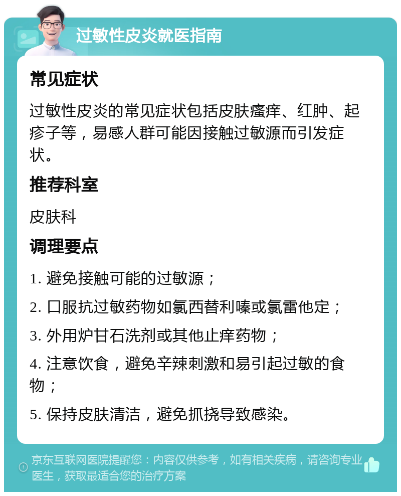 过敏性皮炎就医指南 常见症状 过敏性皮炎的常见症状包括皮肤瘙痒、红肿、起疹子等，易感人群可能因接触过敏源而引发症状。 推荐科室 皮肤科 调理要点 1. 避免接触可能的过敏源； 2. 口服抗过敏药物如氯西替利嗪或氯雷他定； 3. 外用炉甘石洗剂或其他止痒药物； 4. 注意饮食，避免辛辣刺激和易引起过敏的食物； 5. 保持皮肤清洁，避免抓挠导致感染。