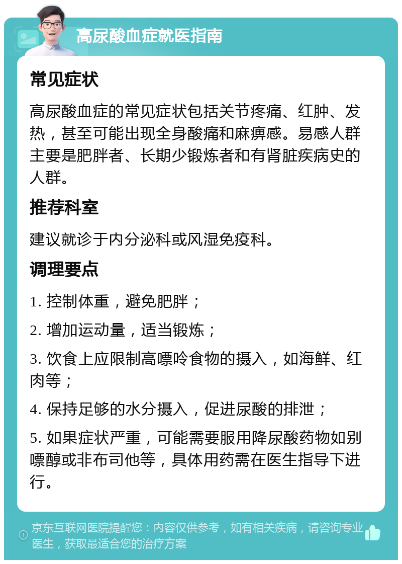 高尿酸血症就医指南 常见症状 高尿酸血症的常见症状包括关节疼痛、红肿、发热，甚至可能出现全身酸痛和麻痹感。易感人群主要是肥胖者、长期少锻炼者和有肾脏疾病史的人群。 推荐科室 建议就诊于内分泌科或风湿免疫科。 调理要点 1. 控制体重，避免肥胖； 2. 增加运动量，适当锻炼； 3. 饮食上应限制高嘌呤食物的摄入，如海鲜、红肉等； 4. 保持足够的水分摄入，促进尿酸的排泄； 5. 如果症状严重，可能需要服用降尿酸药物如别嘌醇或非布司他等，具体用药需在医生指导下进行。