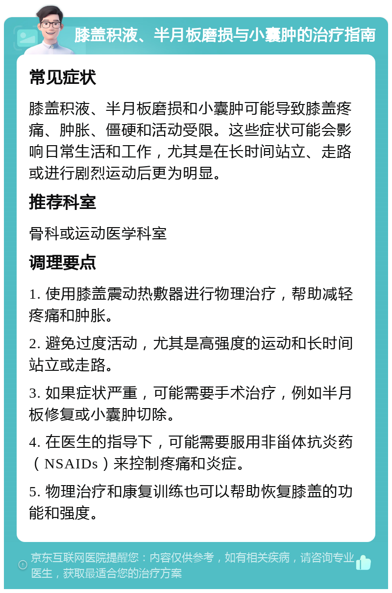 膝盖积液、半月板磨损与小囊肿的治疗指南 常见症状 膝盖积液、半月板磨损和小囊肿可能导致膝盖疼痛、肿胀、僵硬和活动受限。这些症状可能会影响日常生活和工作，尤其是在长时间站立、走路或进行剧烈运动后更为明显。 推荐科室 骨科或运动医学科室 调理要点 1. 使用膝盖震动热敷器进行物理治疗，帮助减轻疼痛和肿胀。 2. 避免过度活动，尤其是高强度的运动和长时间站立或走路。 3. 如果症状严重，可能需要手术治疗，例如半月板修复或小囊肿切除。 4. 在医生的指导下，可能需要服用非甾体抗炎药（NSAIDs）来控制疼痛和炎症。 5. 物理治疗和康复训练也可以帮助恢复膝盖的功能和强度。