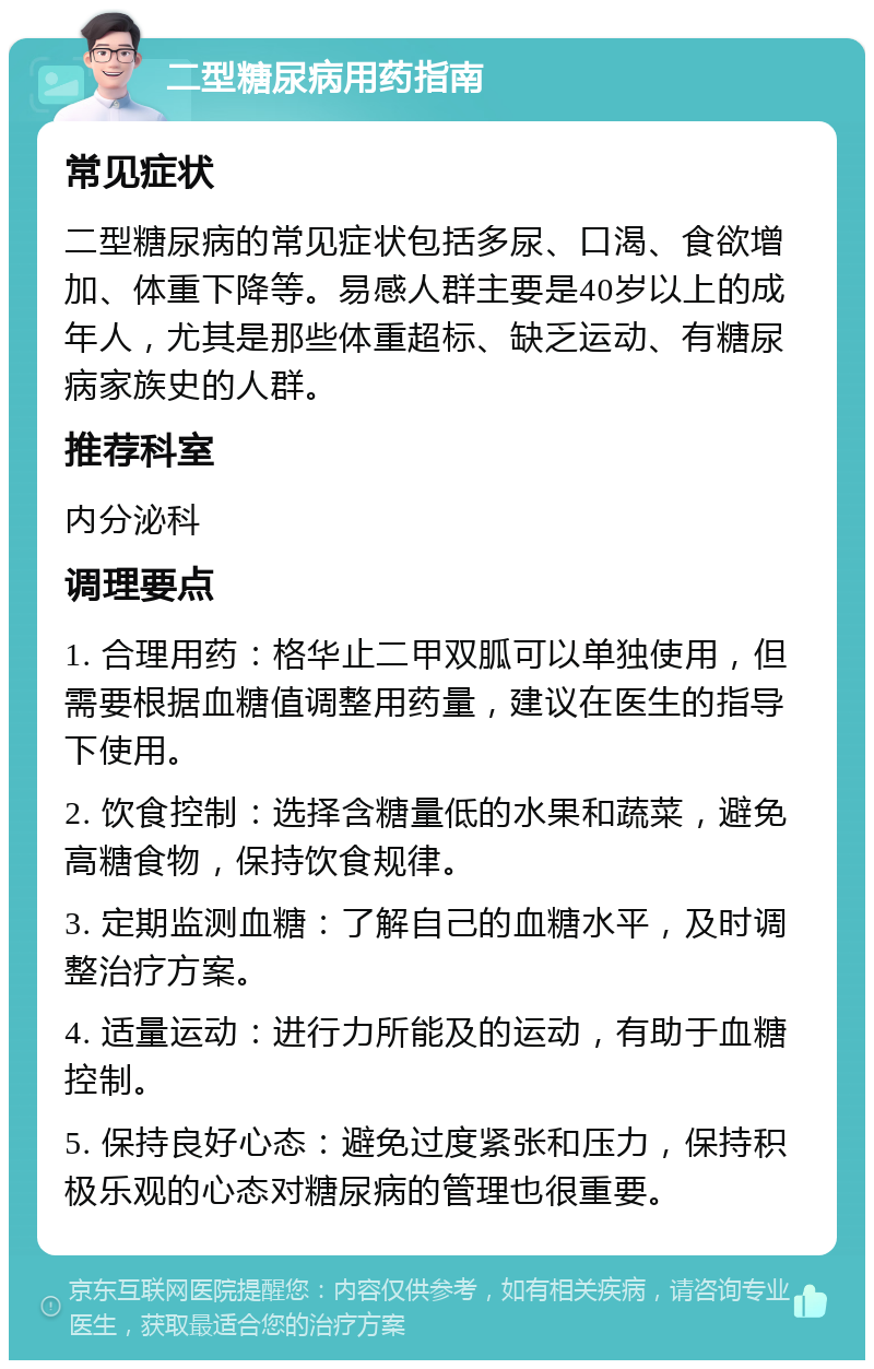 二型糖尿病用药指南 常见症状 二型糖尿病的常见症状包括多尿、口渴、食欲增加、体重下降等。易感人群主要是40岁以上的成年人，尤其是那些体重超标、缺乏运动、有糖尿病家族史的人群。 推荐科室 内分泌科 调理要点 1. 合理用药：格华止二甲双胍可以单独使用，但需要根据血糖值调整用药量，建议在医生的指导下使用。 2. 饮食控制：选择含糖量低的水果和蔬菜，避免高糖食物，保持饮食规律。 3. 定期监测血糖：了解自己的血糖水平，及时调整治疗方案。 4. 适量运动：进行力所能及的运动，有助于血糖控制。 5. 保持良好心态：避免过度紧张和压力，保持积极乐观的心态对糖尿病的管理也很重要。