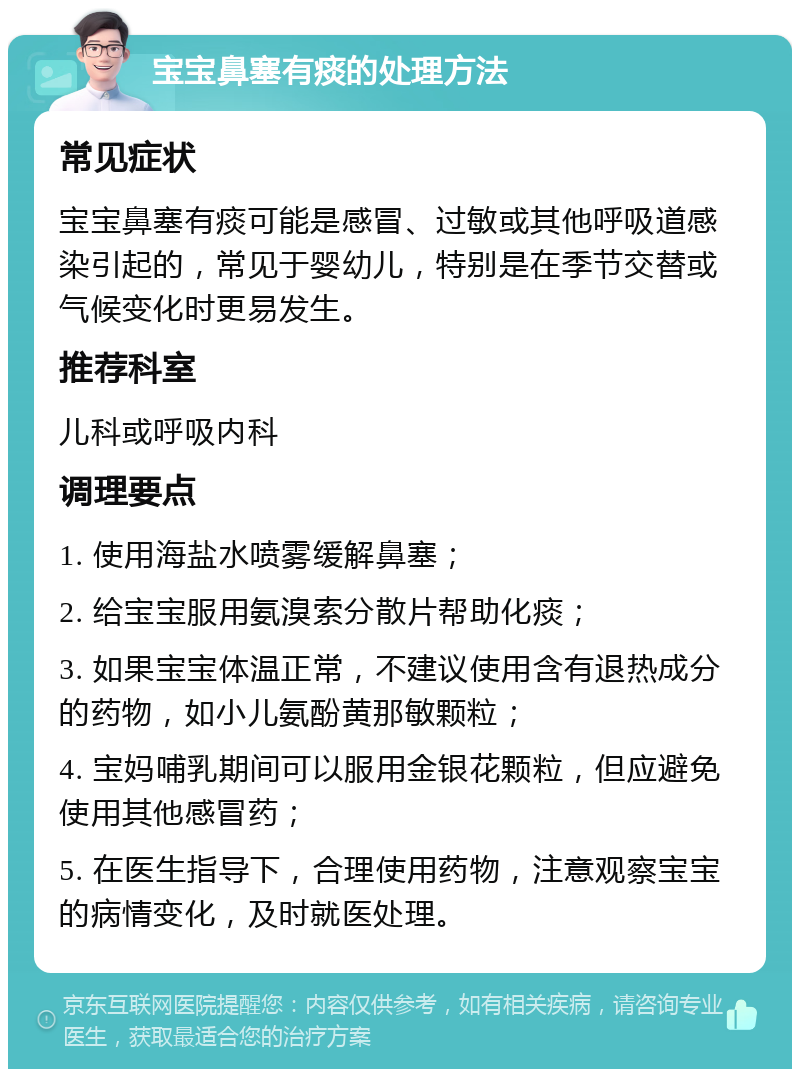 宝宝鼻塞有痰的处理方法 常见症状 宝宝鼻塞有痰可能是感冒、过敏或其他呼吸道感染引起的，常见于婴幼儿，特别是在季节交替或气候变化时更易发生。 推荐科室 儿科或呼吸内科 调理要点 1. 使用海盐水喷雾缓解鼻塞； 2. 给宝宝服用氨溴索分散片帮助化痰； 3. 如果宝宝体温正常，不建议使用含有退热成分的药物，如小儿氨酚黄那敏颗粒； 4. 宝妈哺乳期间可以服用金银花颗粒，但应避免使用其他感冒药； 5. 在医生指导下，合理使用药物，注意观察宝宝的病情变化，及时就医处理。