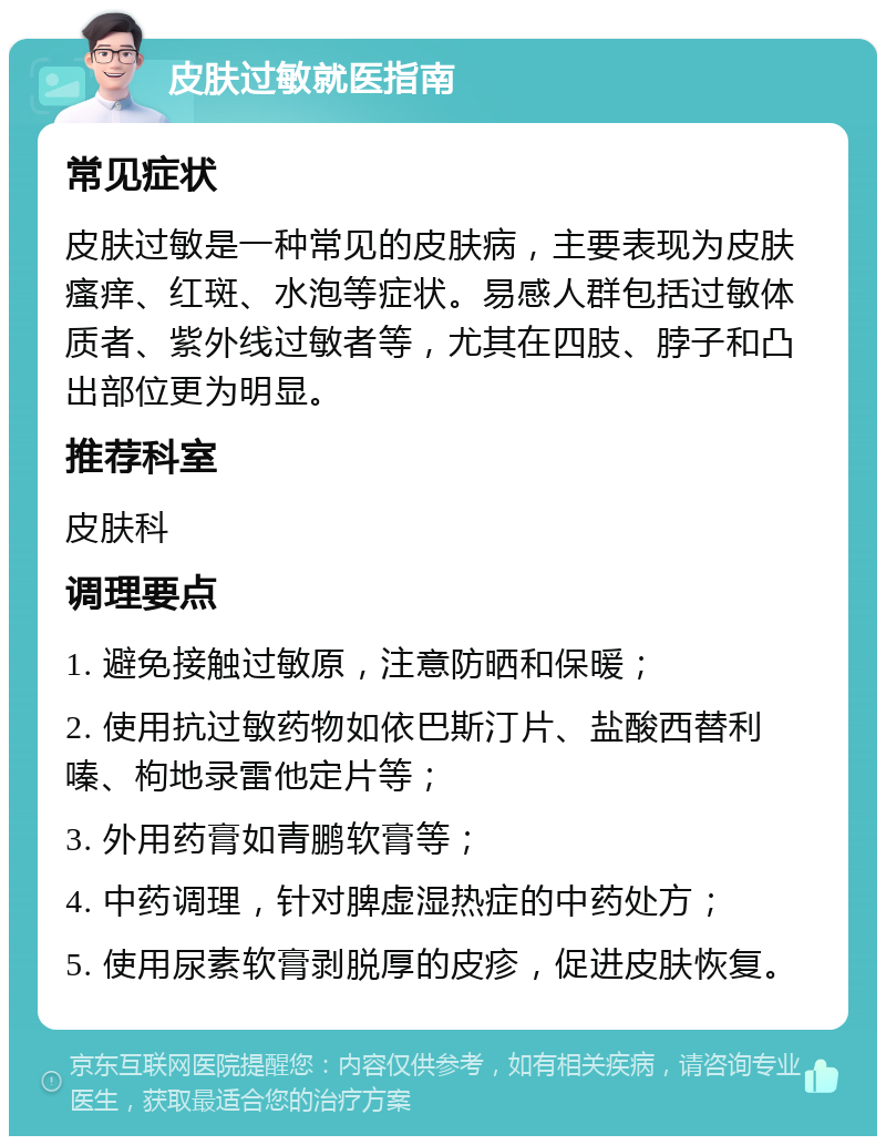 皮肤过敏就医指南 常见症状 皮肤过敏是一种常见的皮肤病，主要表现为皮肤瘙痒、红斑、水泡等症状。易感人群包括过敏体质者、紫外线过敏者等，尤其在四肢、脖子和凸出部位更为明显。 推荐科室 皮肤科 调理要点 1. 避免接触过敏原，注意防晒和保暖； 2. 使用抗过敏药物如依巴斯汀片、盐酸西替利嗪、枸地录雷他定片等； 3. 外用药膏如青鹏软膏等； 4. 中药调理，针对脾虚湿热症的中药处方； 5. 使用尿素软膏剥脱厚的皮疹，促进皮肤恢复。