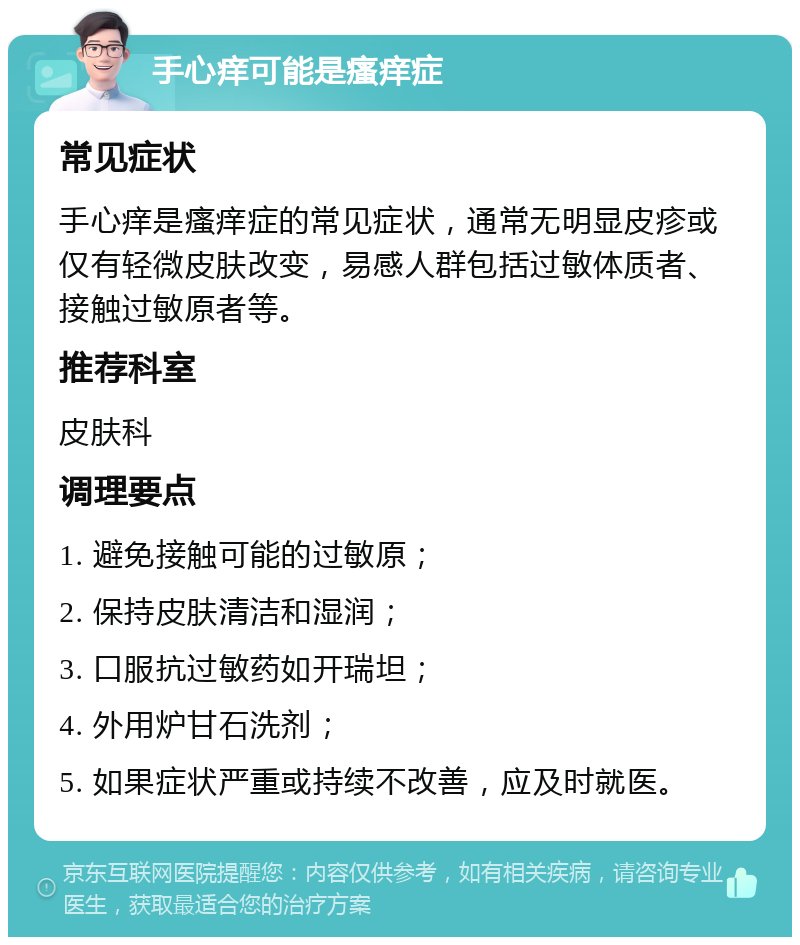 手心痒可能是瘙痒症 常见症状 手心痒是瘙痒症的常见症状，通常无明显皮疹或仅有轻微皮肤改变，易感人群包括过敏体质者、接触过敏原者等。 推荐科室 皮肤科 调理要点 1. 避免接触可能的过敏原； 2. 保持皮肤清洁和湿润； 3. 口服抗过敏药如开瑞坦； 4. 外用炉甘石洗剂； 5. 如果症状严重或持续不改善，应及时就医。