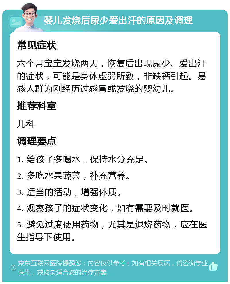 婴儿发烧后尿少爱出汗的原因及调理 常见症状 六个月宝宝发烧两天，恢复后出现尿少、爱出汗的症状，可能是身体虚弱所致，非缺钙引起。易感人群为刚经历过感冒或发烧的婴幼儿。 推荐科室 儿科 调理要点 1. 给孩子多喝水，保持水分充足。 2. 多吃水果蔬菜，补充营养。 3. 适当的活动，增强体质。 4. 观察孩子的症状变化，如有需要及时就医。 5. 避免过度使用药物，尤其是退烧药物，应在医生指导下使用。