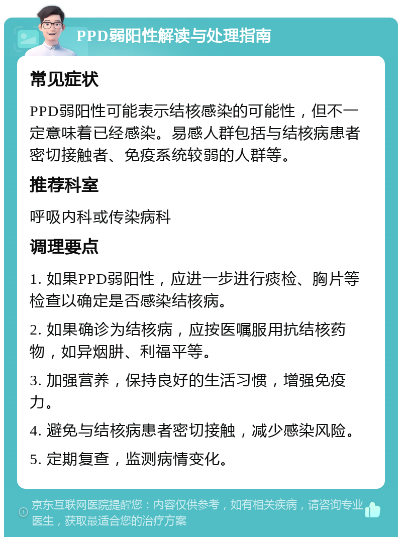 PPD弱阳性解读与处理指南 常见症状 PPD弱阳性可能表示结核感染的可能性，但不一定意味着已经感染。易感人群包括与结核病患者密切接触者、免疫系统较弱的人群等。 推荐科室 呼吸内科或传染病科 调理要点 1. 如果PPD弱阳性，应进一步进行痰检、胸片等检查以确定是否感染结核病。 2. 如果确诊为结核病，应按医嘱服用抗结核药物，如异烟肼、利福平等。 3. 加强营养，保持良好的生活习惯，增强免疫力。 4. 避免与结核病患者密切接触，减少感染风险。 5. 定期复查，监测病情变化。