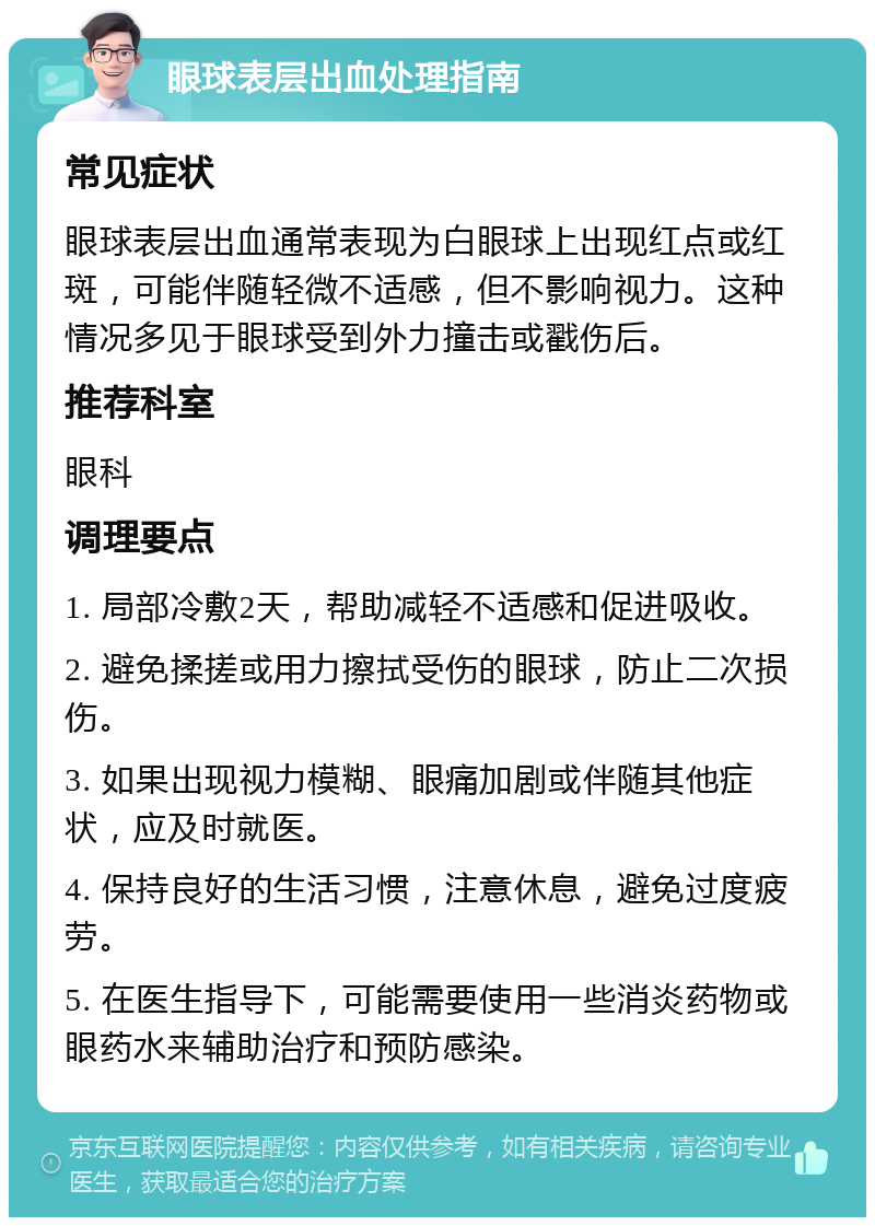 眼球表层出血处理指南 常见症状 眼球表层出血通常表现为白眼球上出现红点或红斑，可能伴随轻微不适感，但不影响视力。这种情况多见于眼球受到外力撞击或戳伤后。 推荐科室 眼科 调理要点 1. 局部冷敷2天，帮助减轻不适感和促进吸收。 2. 避免揉搓或用力擦拭受伤的眼球，防止二次损伤。 3. 如果出现视力模糊、眼痛加剧或伴随其他症状，应及时就医。 4. 保持良好的生活习惯，注意休息，避免过度疲劳。 5. 在医生指导下，可能需要使用一些消炎药物或眼药水来辅助治疗和预防感染。