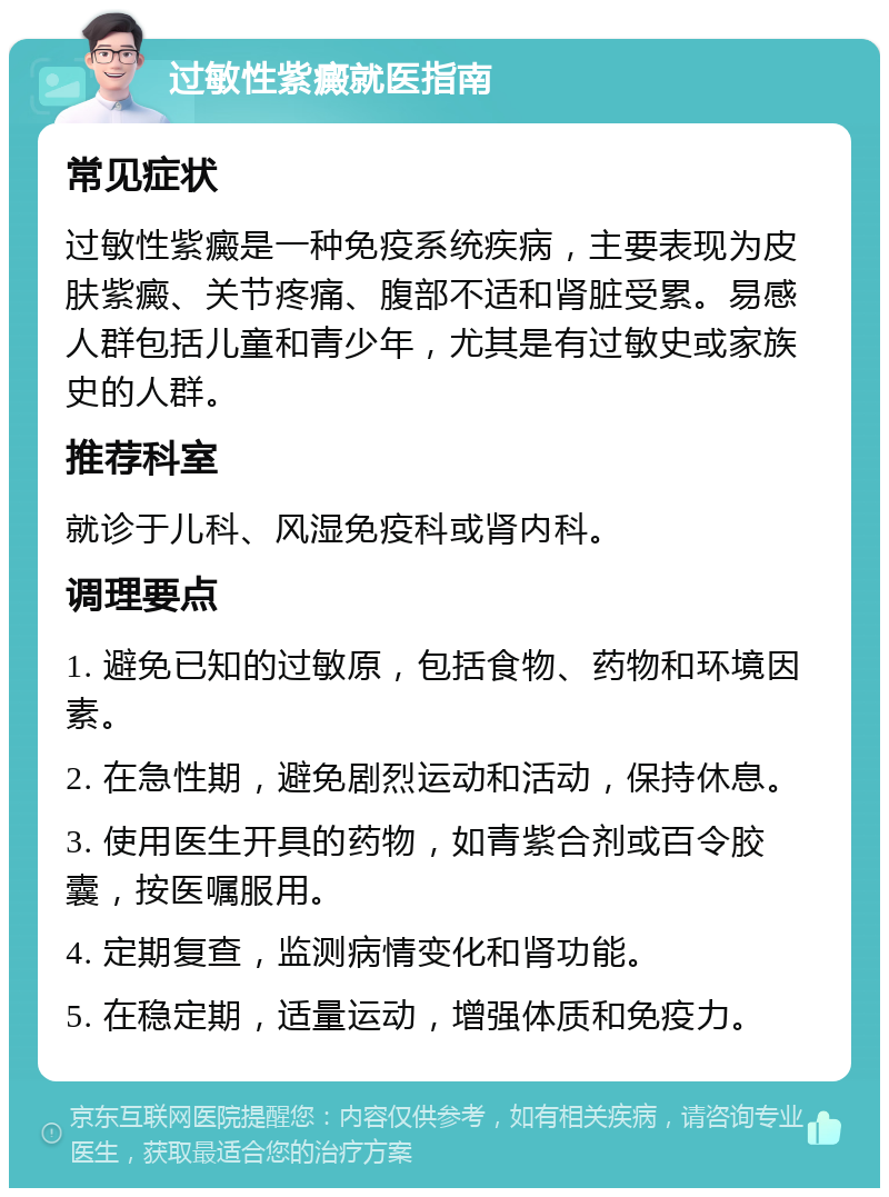 过敏性紫癜就医指南 常见症状 过敏性紫癜是一种免疫系统疾病，主要表现为皮肤紫癜、关节疼痛、腹部不适和肾脏受累。易感人群包括儿童和青少年，尤其是有过敏史或家族史的人群。 推荐科室 就诊于儿科、风湿免疫科或肾内科。 调理要点 1. 避免已知的过敏原，包括食物、药物和环境因素。 2. 在急性期，避免剧烈运动和活动，保持休息。 3. 使用医生开具的药物，如青紫合剂或百令胶囊，按医嘱服用。 4. 定期复查，监测病情变化和肾功能。 5. 在稳定期，适量运动，增强体质和免疫力。