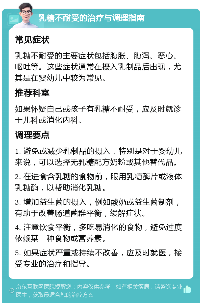 乳糖不耐受的治疗与调理指南 常见症状 乳糖不耐受的主要症状包括腹胀、腹泻、恶心、呕吐等。这些症状通常在摄入乳制品后出现，尤其是在婴幼儿中较为常见。 推荐科室 如果怀疑自己或孩子有乳糖不耐受，应及时就诊于儿科或消化内科。 调理要点 1. 避免或减少乳制品的摄入，特别是对于婴幼儿来说，可以选择无乳糖配方奶粉或其他替代品。 2. 在进食含乳糖的食物前，服用乳糖酶片或液体乳糖酶，以帮助消化乳糖。 3. 增加益生菌的摄入，例如酸奶或益生菌制剂，有助于改善肠道菌群平衡，缓解症状。 4. 注意饮食平衡，多吃易消化的食物，避免过度依赖某一种食物或营养素。 5. 如果症状严重或持续不改善，应及时就医，接受专业的治疗和指导。